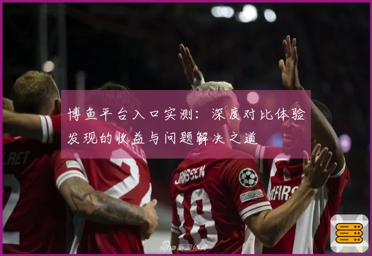 博鱼平台入口实测：深度对比体验发现的收益与问题解决之道