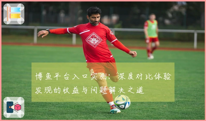 博鱼平台入口实测：深度对比体验发现的收益与问题解决之道