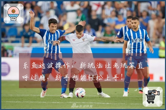 乐鱼这波操作，新玩法让老玩家直呼过瘾，新手也能轻松上手！